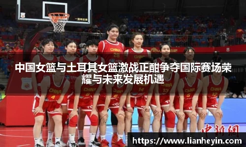 中国女篮与土耳其女篮激战正酣争夺国际赛场荣耀与未来发展机遇